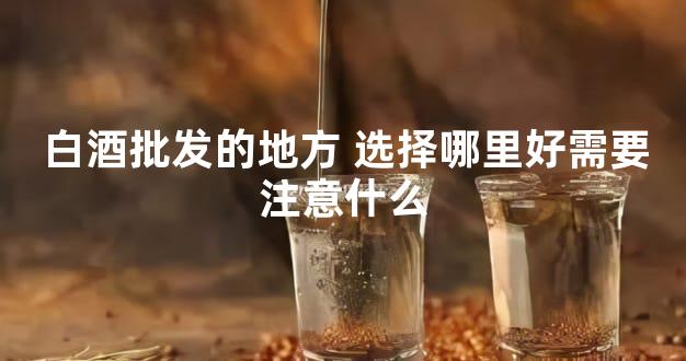 白酒批发的地方 选择哪里好需要注意什么